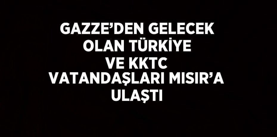 GAZZE’DEN GELECEK OLAN TÜRKİYE VE KKTC VATANDAŞLARI MISIR’A ULAŞTI