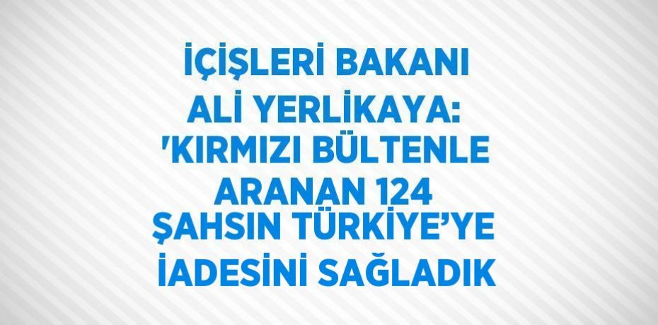 İÇİŞLERİ BAKANI ALİ YERLİKAYA: 'KIRMIZI BÜLTENLE ARANAN 124 ŞAHSIN TÜRKİYE’YE İADESİNİ SAĞLADIK