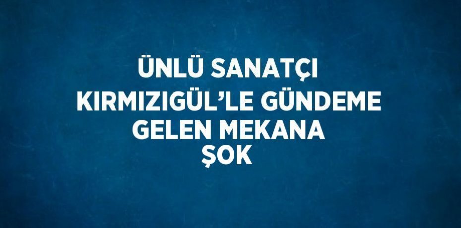 ÜNLÜ SANATÇI KIRMIZIGÜL’LE GÜNDEME GELEN MEKANA ŞOK