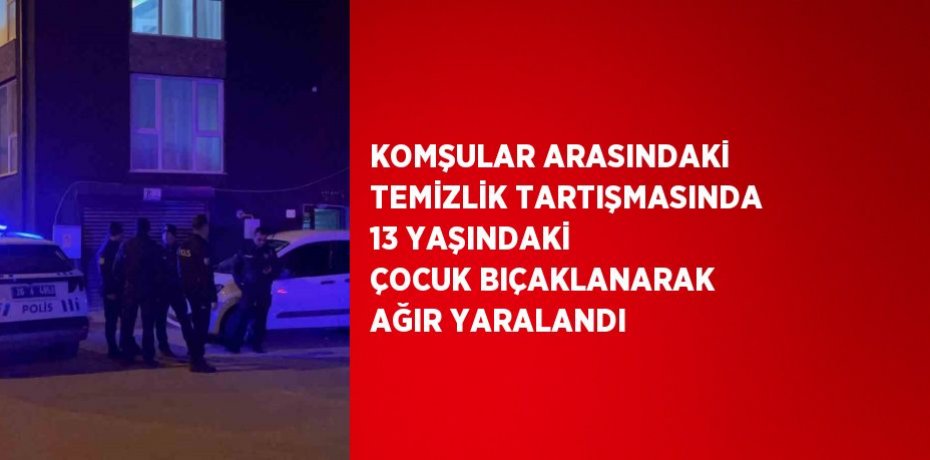 KOMŞULAR ARASINDAKİ TEMİZLİK TARTIŞMASINDA 13 YAŞINDAKİ ÇOCUK BIÇAKLANARAK AĞIR YARALANDI