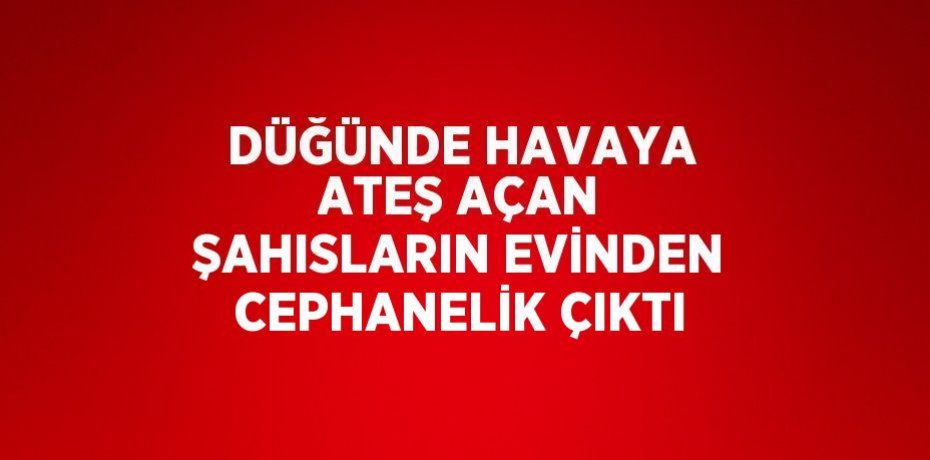 DÜĞÜNDE HAVAYA ATEŞ AÇAN ŞAHISLARIN EVİNDEN CEPHANELİK ÇIKTI