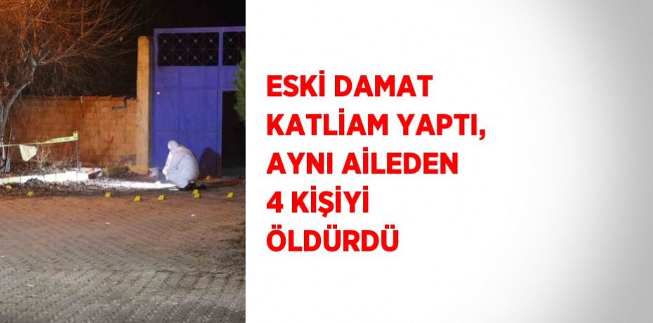 ESKİ DAMAT KATLİAM YAPTI, AYNI AİLEDEN 4 KİŞİYİ ÖLDÜRDÜ
