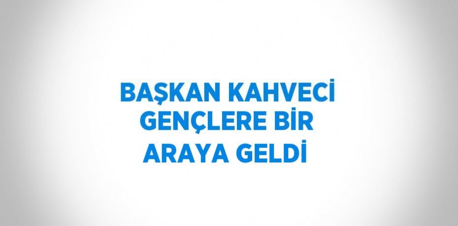 BAŞKAN KAHVECİ GENÇLERE BİR ARAYA GELDİ