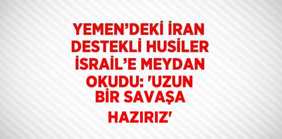 YEMEN’DEKİ İRAN DESTEKLİ HUSİLER İSRAİL’E MEYDAN OKUDU: 'UZUN BİR SAVAŞA HAZIRIZ'