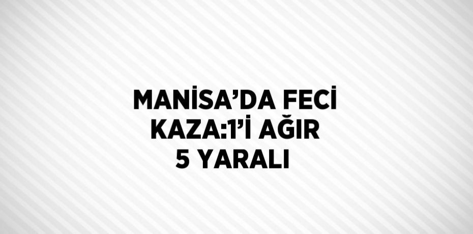MANİSA’DA FECİ KAZA:1’İ AĞIR 5 YARALI