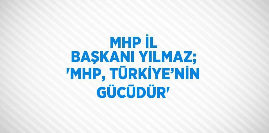 MHP İL BAŞKANI YILMAZ; 'MHP, TÜRKİYE’NİN GÜCÜDÜR'