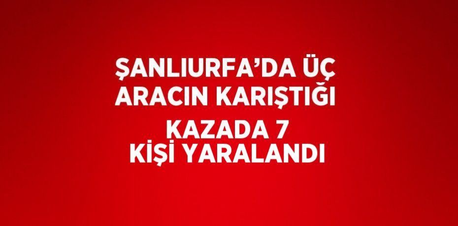 ŞANLIURFA’DA ÜÇ ARACIN KARIŞTIĞI KAZADA 7 KİŞİ YARALANDI