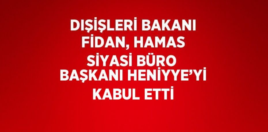 DIŞİŞLERİ BAKANI FİDAN, HAMAS SİYASİ BÜRO BAŞKANI HENİYYE’Yİ KABUL ETTİ