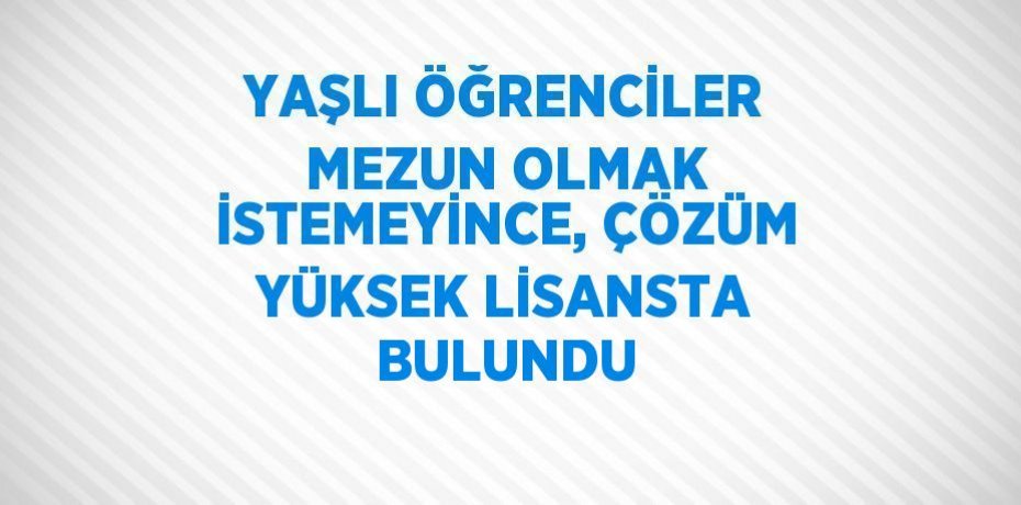 YAŞLI ÖĞRENCİLER MEZUN OLMAK İSTEMEYİNCE, ÇÖZÜM YÜKSEK LİSANSTA BULUNDU