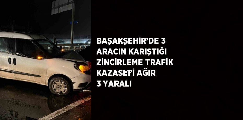 BAŞAKŞEHİR’DE 3 ARACIN KARIŞTIĞI ZİNCİRLEME TRAFİK KAZASI:1’İ AĞIR 3 YARALI