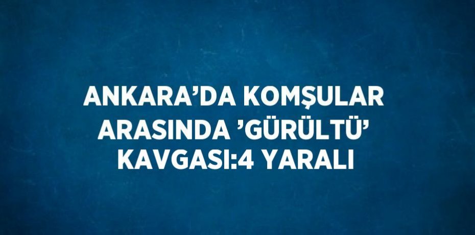 ANKARA’DA KOMŞULAR ARASINDA ’GÜRÜLTÜ’ KAVGASI:4 YARALI