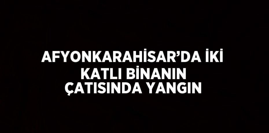 AFYONKARAHİSAR’DA İKİ KATLI BİNANIN ÇATISINDA YANGIN