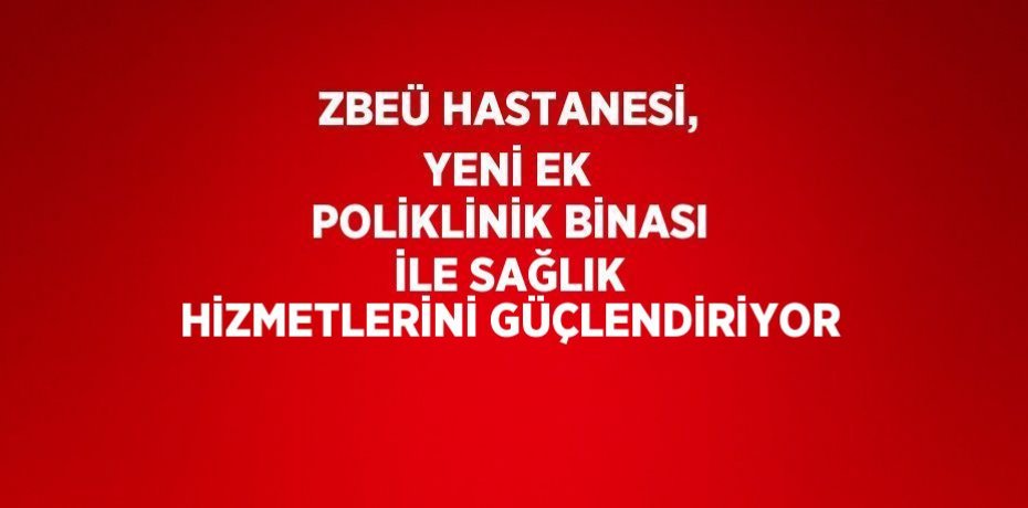 ZBEÜ HASTANESİ, YENİ EK POLİKLİNİK BİNASI İLE SAĞLIK HİZMETLERİNİ GÜÇLENDİRİYOR