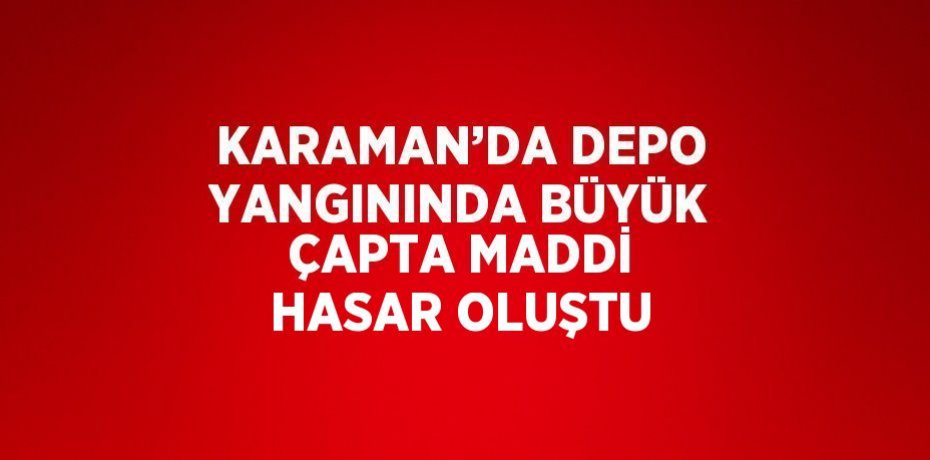 KARAMAN’DA DEPO YANGININDA BÜYÜK ÇAPTA MADDİ HASAR OLUŞTU
