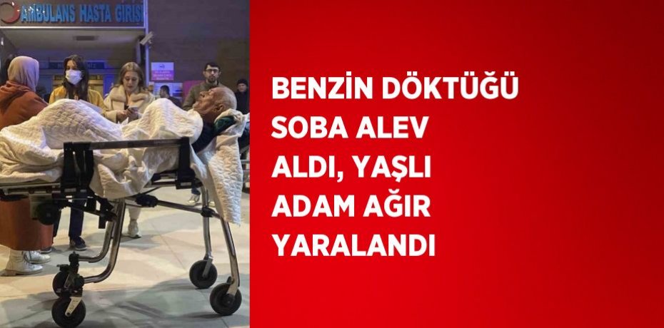 BENZİN DÖKTÜĞÜ SOBA ALEV ALDI, YAŞLI ADAM AĞIR YARALANDI