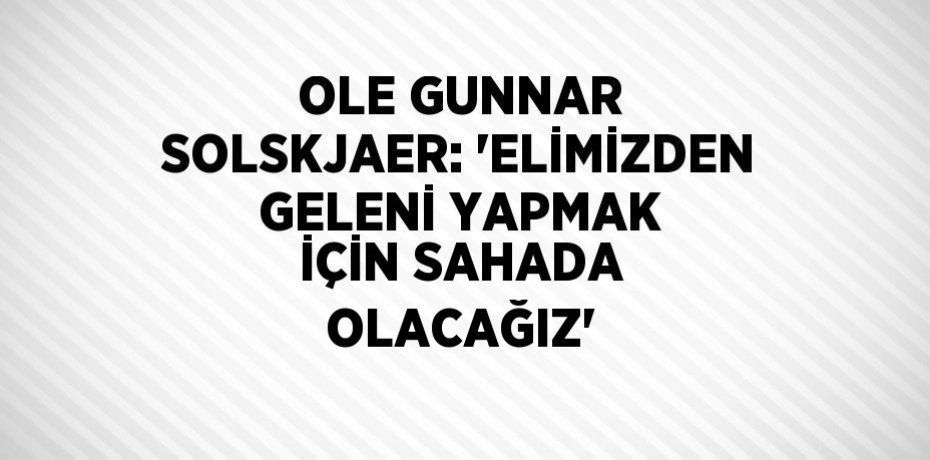 OLE GUNNAR SOLSKJAER: 'ELİMİZDEN GELENİ YAPMAK İÇİN SAHADA OLACAĞIZ'