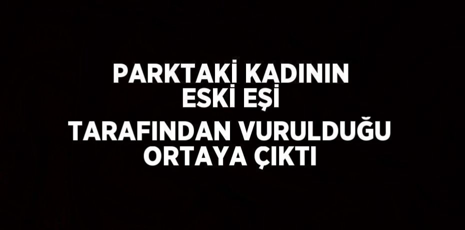 PARKTAKİ KADININ ESKİ EŞİ TARAFINDAN VURULDUĞU ORTAYA ÇIKTI