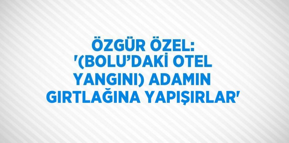 ÖZGÜR ÖZEL: '(BOLU’DAKİ OTEL YANGINI) ADAMIN GIRTLAĞINA YAPIŞIRLAR'
