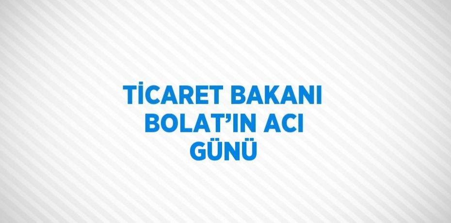 TİCARET BAKANI BOLAT’IN ACI GÜNÜ
