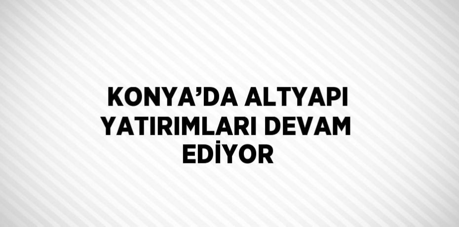 KONYA’DA ALTYAPI YATIRIMLARI DEVAM EDİYOR