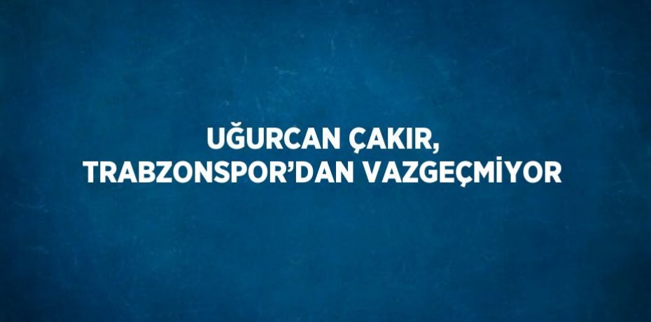UĞURCAN ÇAKIR, TRABZONSPOR’DAN VAZGEÇMİYOR