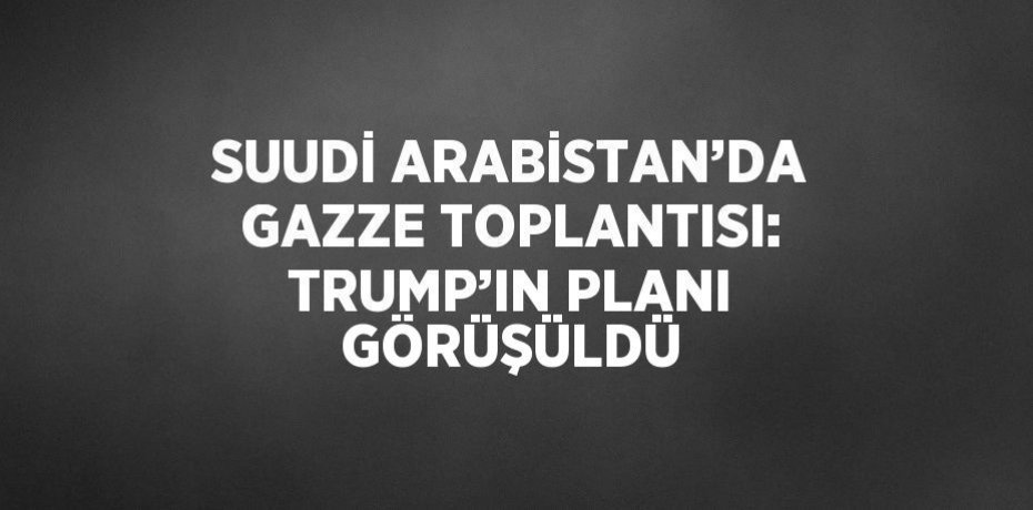 SUUDİ ARABİSTAN’DA GAZZE TOPLANTISI: TRUMP’IN PLANI GÖRÜŞÜLDÜ