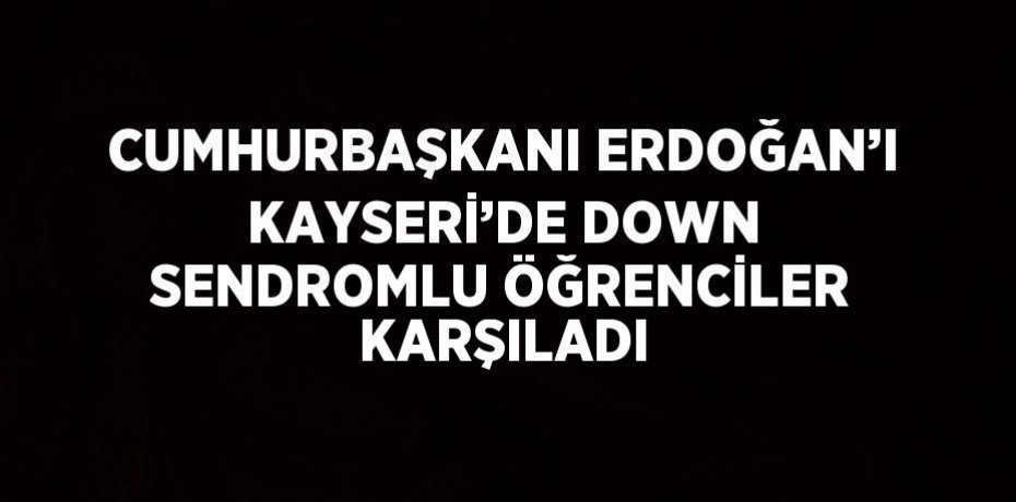 CUMHURBAŞKANI ERDOĞAN’I KAYSERİ’DE DOWN SENDROMLU ÖĞRENCİLER KARŞILADI