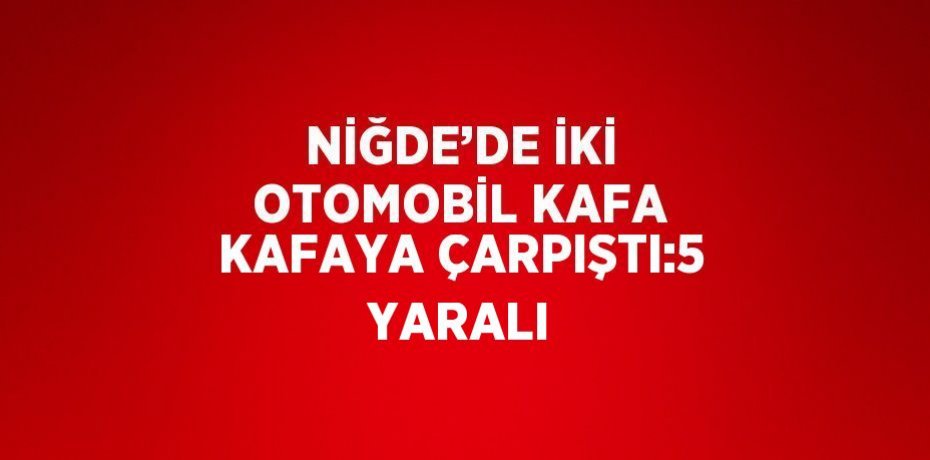 NİĞDE’DE İKİ OTOMOBİL KAFA KAFAYA ÇARPIŞTI:5 YARALI
