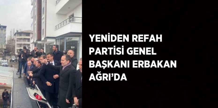 YENİDEN REFAH PARTİSİ GENEL BAŞKANI ERBAKAN AĞRI’DA