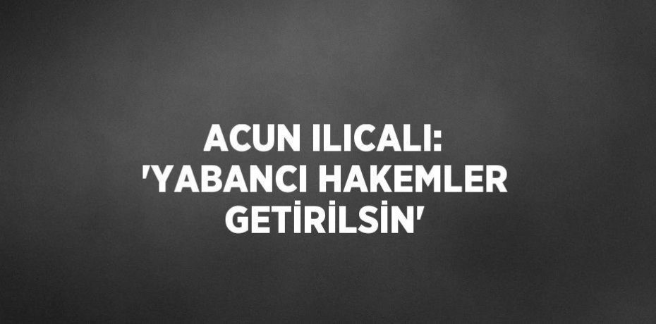 ACUN ILICALI: 'YABANCI HAKEMLER GETİRİLSİN'