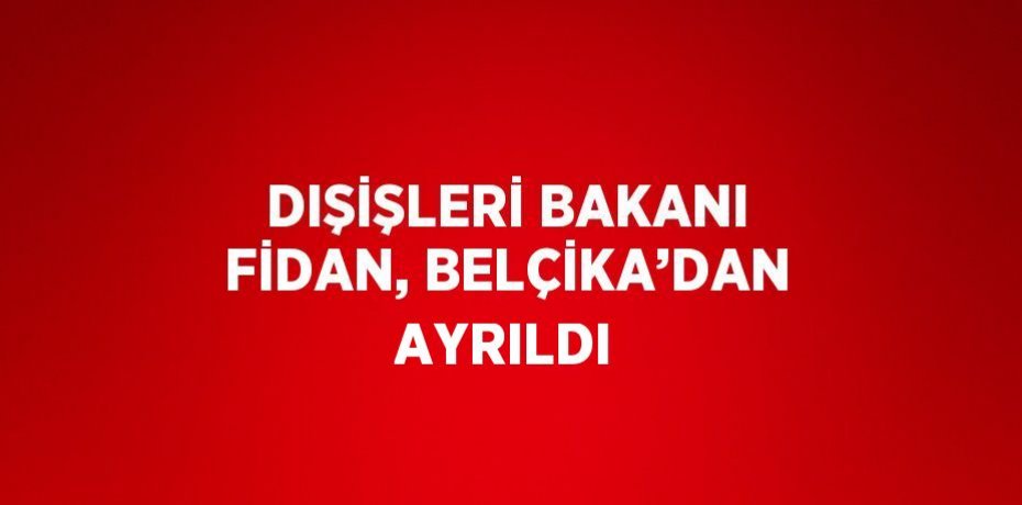 DIŞİŞLERİ BAKANI FİDAN, BELÇİKA’DAN AYRILDI