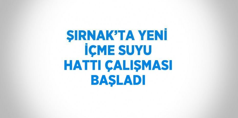 ŞIRNAK’TA YENİ İÇME SUYU HATTI ÇALIŞMASI BAŞLADI