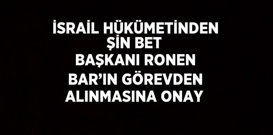 İSRAİL HÜKÜMETİNDEN ŞİN BET BAŞKANI RONEN BAR’IN GÖREVDEN ALINMASINA ONAY