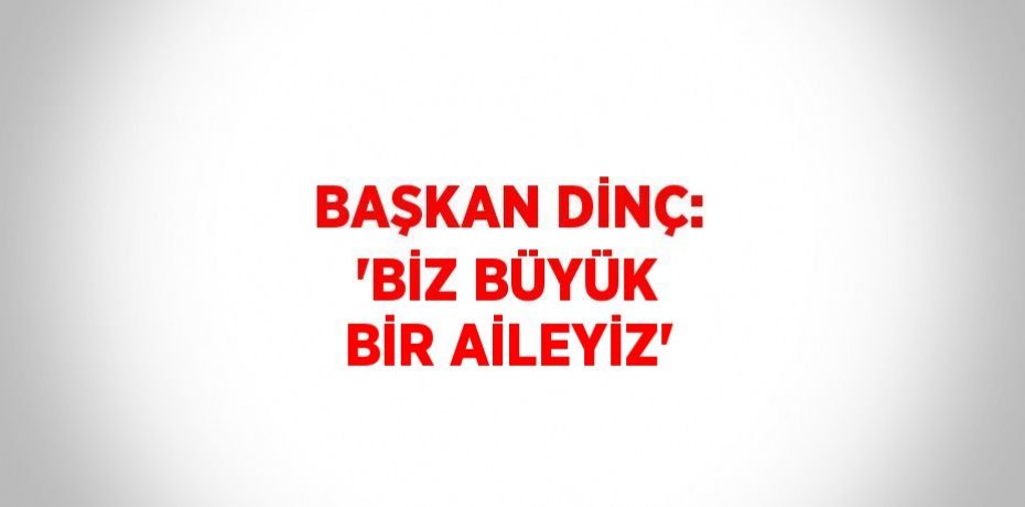 BAŞKAN DİNÇ: 'BİZ BÜYÜK BİR AİLEYİZ'