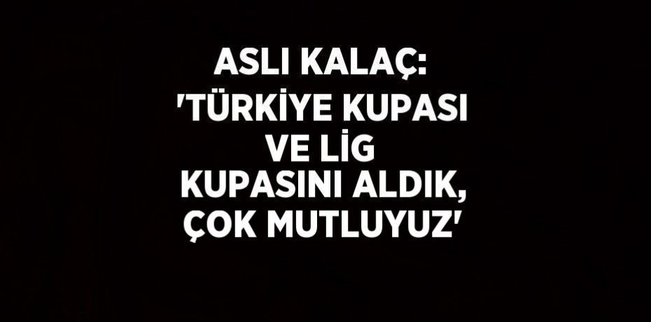 ASLI KALAÇ: 'TÜRKİYE KUPASI VE LİG KUPASINI ALDIK, ÇOK MUTLUYUZ'