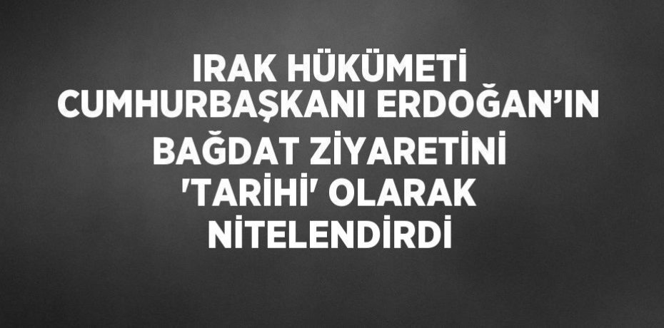 IRAK HÜKÜMETİ CUMHURBAŞKANI ERDOĞAN’IN BAĞDAT ZİYARETİNİ 'TARİHİ' OLARAK NİTELENDİRDİ