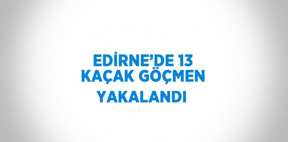 EDİRNE’DE 13 KAÇAK GÖÇMEN YAKALANDI