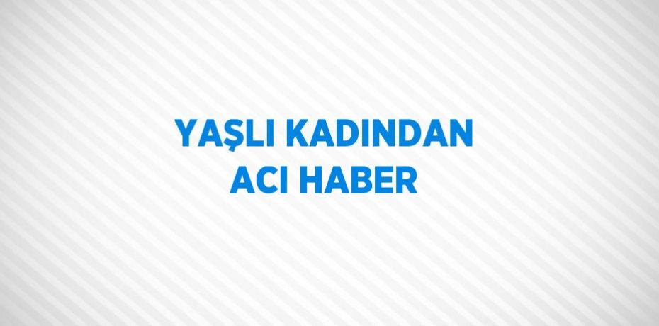 YAŞLI KADINDAN ACI HABER