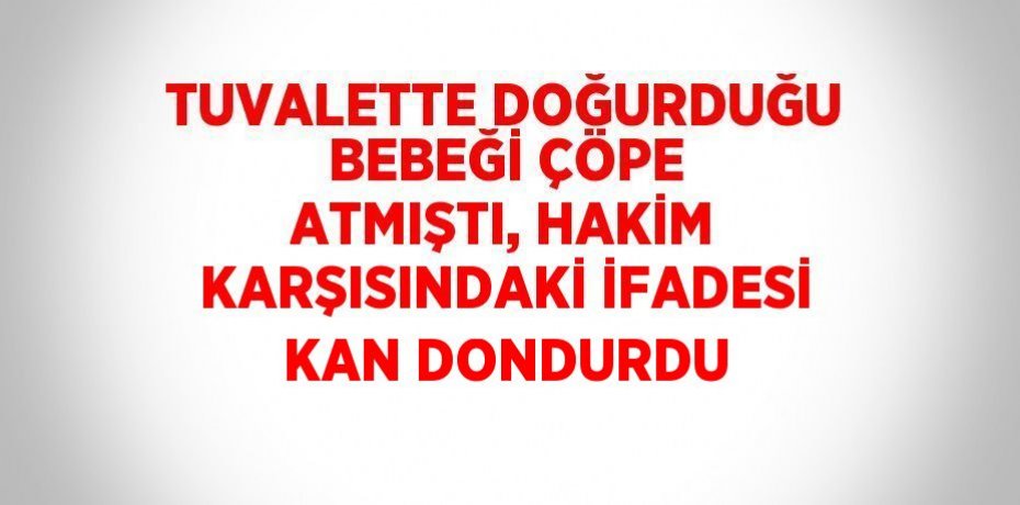 TUVALETTE DOĞURDUĞU BEBEĞİ ÇÖPE ATMIŞTI, HAKİM KARŞISINDAKİ İFADESİ KAN DONDURDU