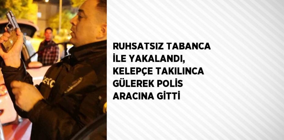 RUHSATSIZ TABANCA İLE YAKALANDI, KELEPÇE TAKILINCA GÜLEREK POLİS ARACINA GİTTİ