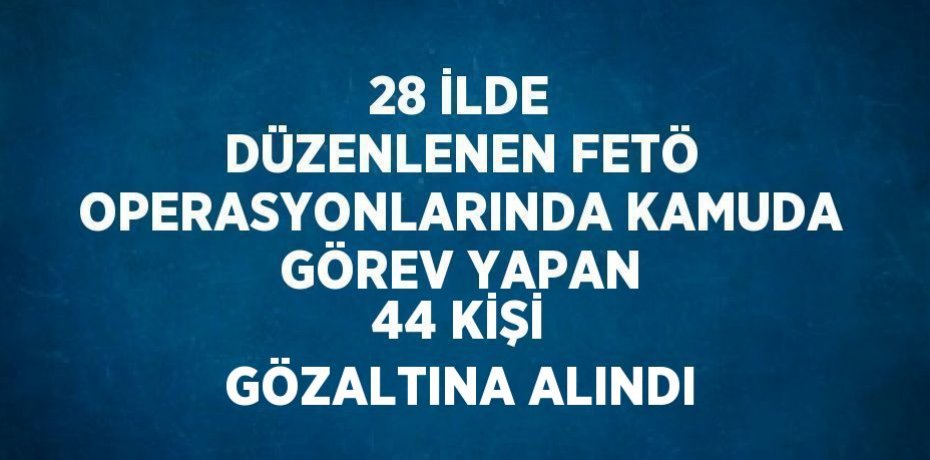 28 İLDE DÜZENLENEN FETÖ OPERASYONLARINDA KAMUDA GÖREV YAPAN 44 KİŞİ GÖZALTINA ALINDI