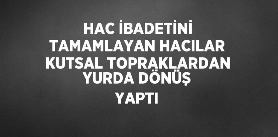 HAC İBADETİNİ TAMAMLAYAN HACILAR KUTSAL TOPRAKLARDAN YURDA DÖNÜŞ YAPTI
