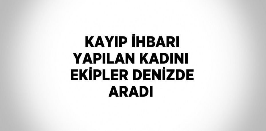 KAYIP İHBARI YAPILAN KADINI EKİPLER DENİZDE ARADI