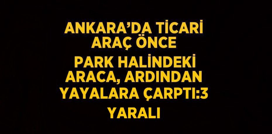 ANKARA’DA TİCARİ ARAÇ ÖNCE PARK HALİNDEKİ ARACA, ARDINDAN YAYALARA ÇARPTI:3 YARALI