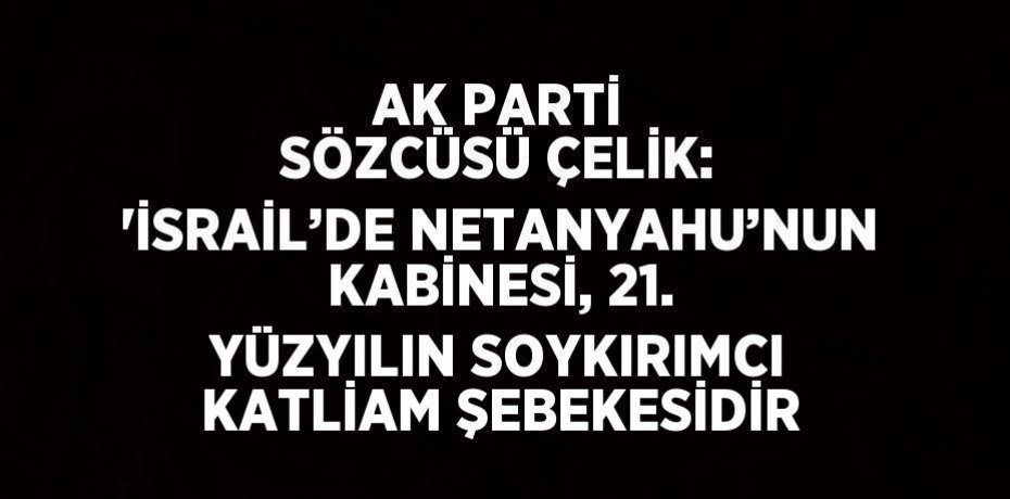 AK PARTİ SÖZCÜSÜ ÇELİK: 'İSRAİL’DE NETANYAHU’NUN KABİNESİ, 21. YÜZYILIN SOYKIRIMCI KATLİAM ŞEBEKESİDİR