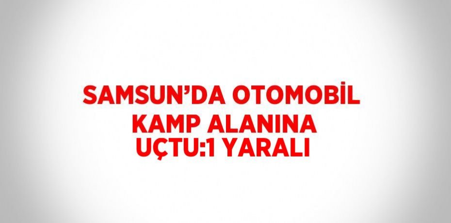 SAMSUN’DA OTOMOBİL KAMP ALANINA UÇTU:1 YARALI