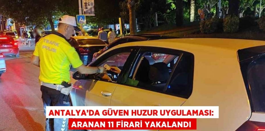 ANTALYA’DA GÜVEN HUZUR UYGULAMASI: ARANAN 11 FİRARİ YAKALANDI