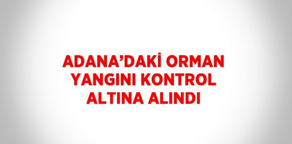 ADANA’DAKİ ORMAN YANGINI KONTROL ALTINA ALINDI