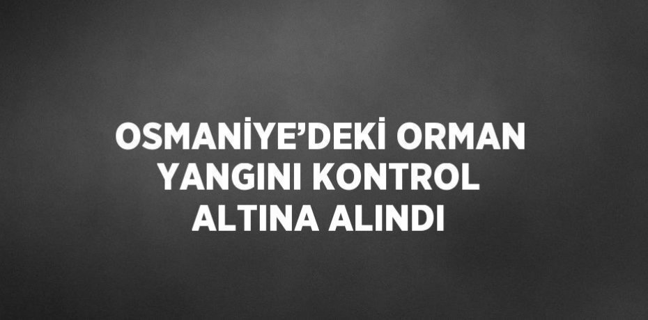 OSMANİYE’DEKİ ORMAN YANGINI KONTROL ALTINA ALINDI
