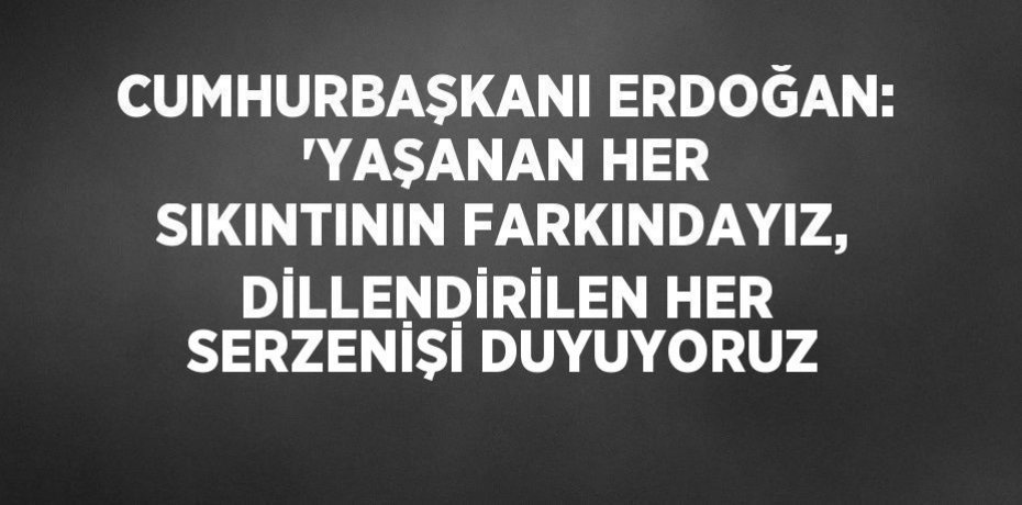 CUMHURBAŞKANI ERDOĞAN: 'YAŞANAN HER SIKINTININ FARKINDAYIZ, DİLLENDİRİLEN HER SERZENİŞİ DUYUYORUZ